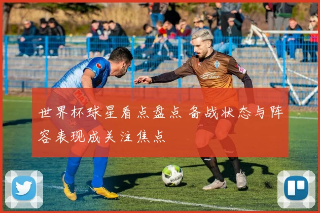 世界杯球星看点盘点 备战状态与阵容表现成关注焦点