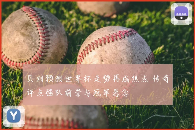 贝利预测世界杯走势再成焦点 传奇评点强队前景与冠军悬念