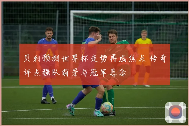 贝利预测世界杯走势再成焦点 传奇评点强队前景与冠军悬念