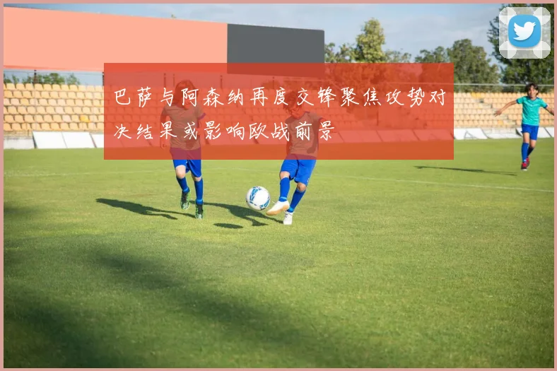 巴萨与阿森纳再度交锋聚焦攻势对决结果或影响欧战前景