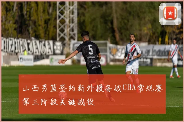 山西男篮签约新外援备战CBA常规赛第三阶段关键战役