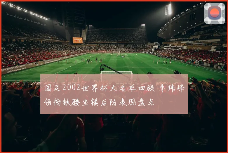 国足2002世界杯大名单回顾 李玮峰领衔铁腰坐镇后防表现盘点