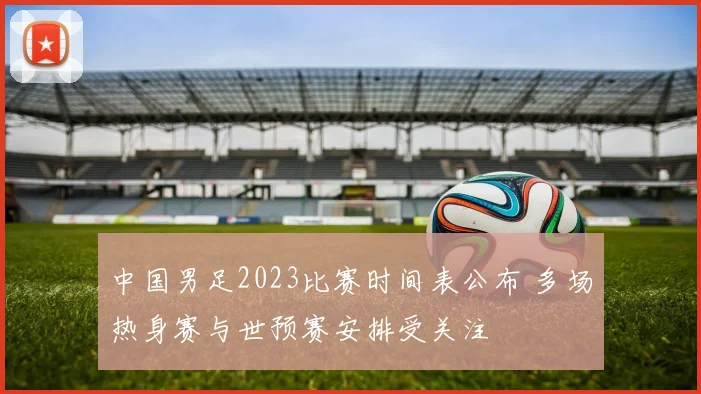 中国男足2023比赛时间表公布 多场热身赛与世预赛安排受关注