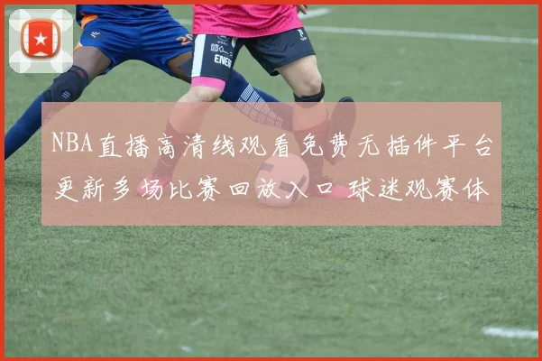 NBA直播高清线观看免费无插件平台更新多场比赛回放入口 球迷观赛体验提升