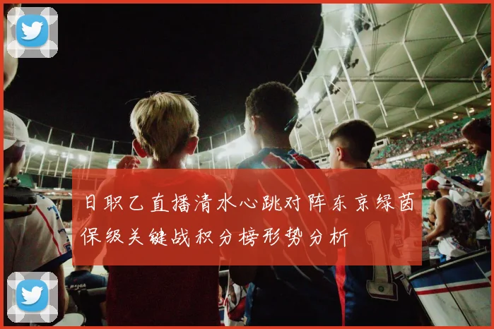 日职乙直播清水心跳对阵东京绿茵保级关键战积分榜形势分析