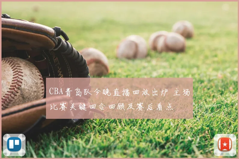 CBA青岛队今晚直播回放出炉 主场比赛关键回合回顾及赛后看点