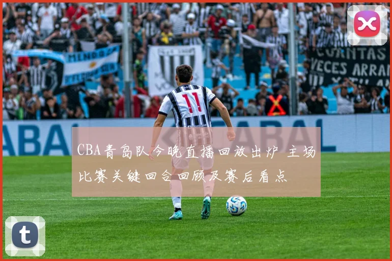 CBA青岛队今晚直播回放出炉 主场比赛关键回合回顾及赛后看点