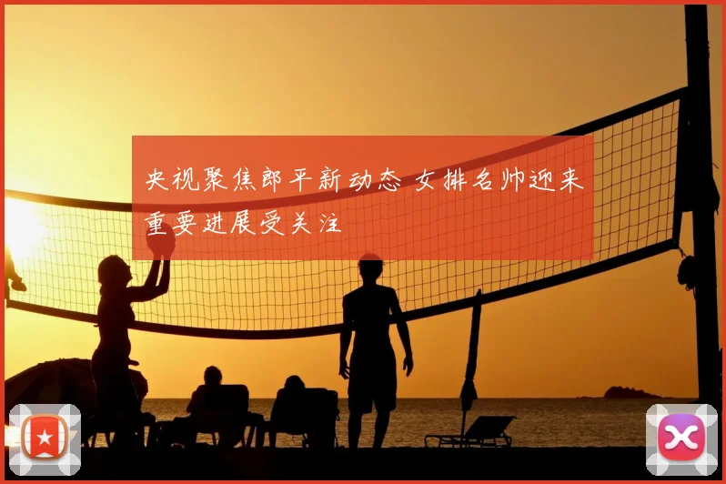 央视聚焦郎平新动态 女排名帅迎来重要进展受关注