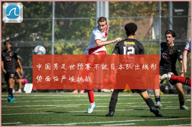 中国男足世预赛不敌日本队出线形势面临严峻挑战