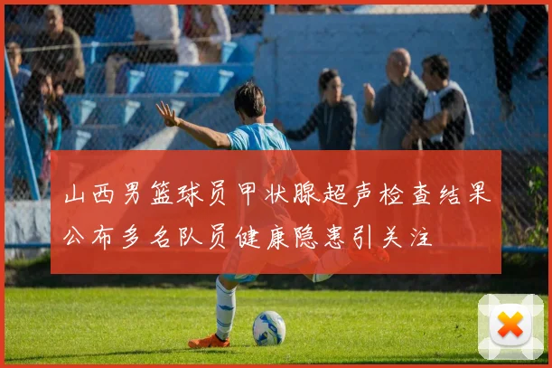 山西男篮球员甲状腺超声检查结果公布多名队员健康隐患引关注