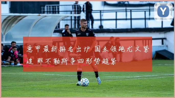 意甲最新排名出炉 国米领跑尤文紧追 那不勒斯争四形势趋紧
