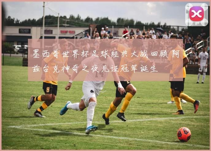 墨西哥世界杯足球经典大战回顾 阿兹台克神奇之夜见证冠军诞生