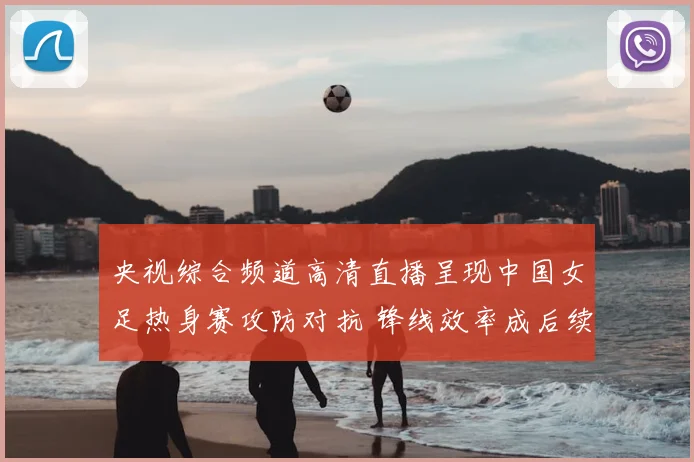 央视综合频道高清直播呈现中国女足热身赛攻防对抗 锋线效率成后续备战看点