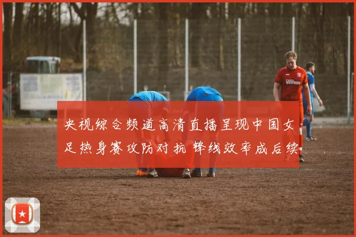 央视综合频道高清直播呈现中国女足热身赛攻防对抗 锋线效率成后续备战看点