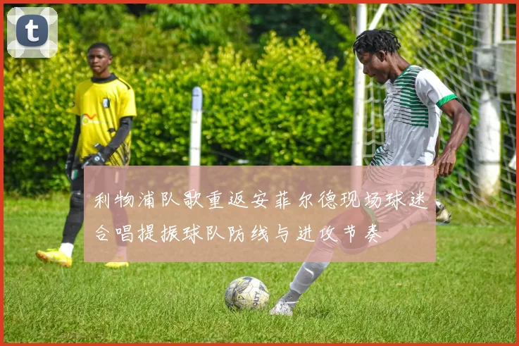 利物浦队歌重返安菲尔德现场球迷合唱提振球队防线与进攻节奏