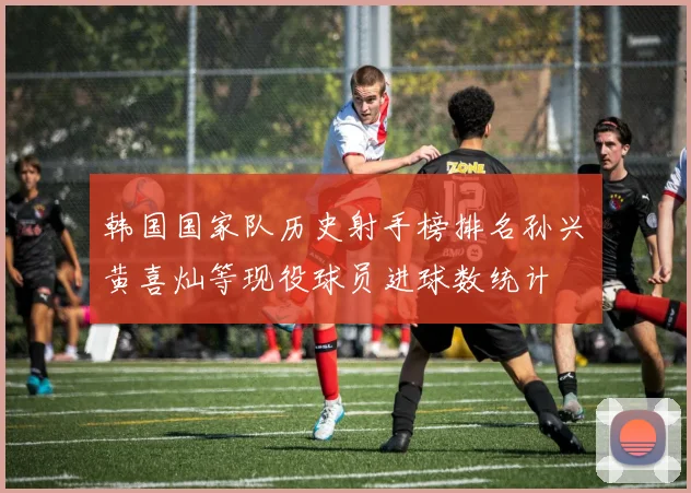 韩国国家队历史射手榜排名孙兴慜黄喜灿等现役球员进球数统计