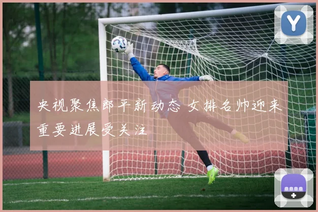 央视聚焦郎平新动态 女排名帅迎来重要进展受关注