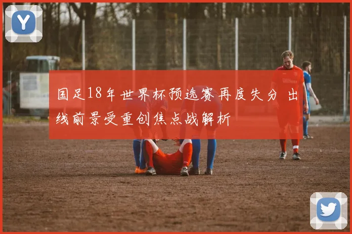 国足18年世界杯预选赛再度失分 出线前景受重创焦点战解析