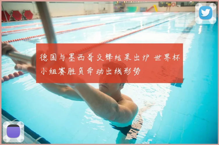 德国与墨西哥交锋结果出炉 世界杯小组赛胜负牵动出线形势