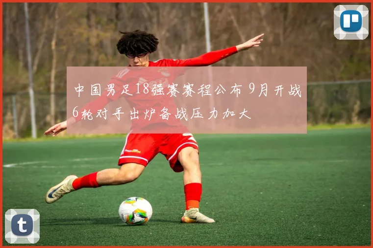 中国男足18强赛赛程公布 9月开战6轮对手出炉备战压力加大