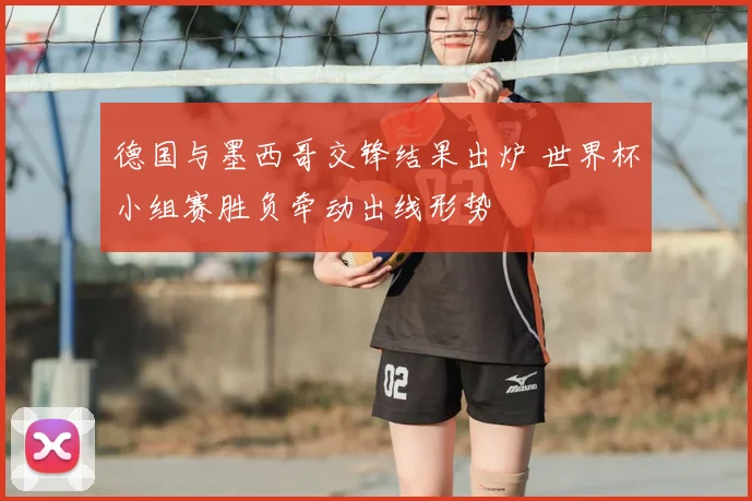 德国与墨西哥交锋结果出炉 世界杯小组赛胜负牵动出线形势