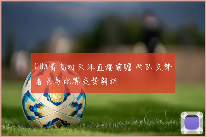 CBA青岛对天津直播前瞻 两队交锋看点与比赛走势解析