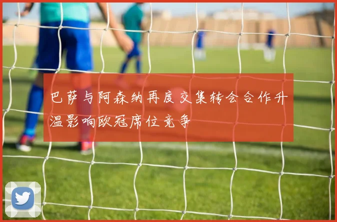 巴萨与阿森纳再度交集转会合作升温影响欧冠席位竞争