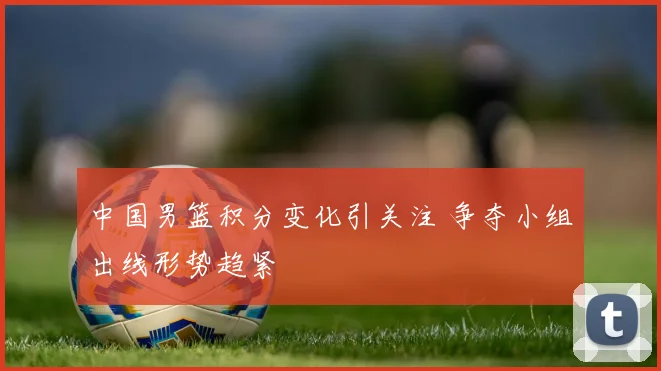 中国男篮积分变化引关注 争夺小组出线形势趋紧