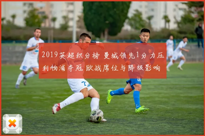 2019英超积分榜 曼城领先1分力压利物浦夺冠 欧战席位与降级影响